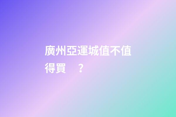 廣州亞運城值不值得買？